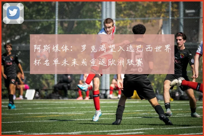 阿斯媒体：罗克渴望入选巴西世界杯名单未来或重返欧洲联赛