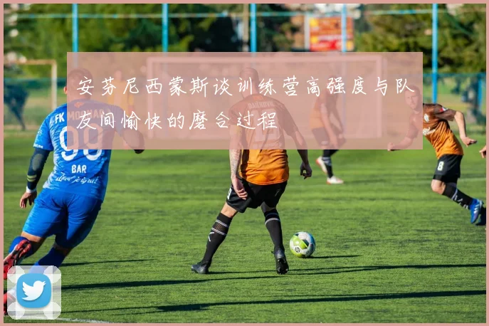 安芬尼西蒙斯谈训练营高强度与队友间愉快的磨合过程