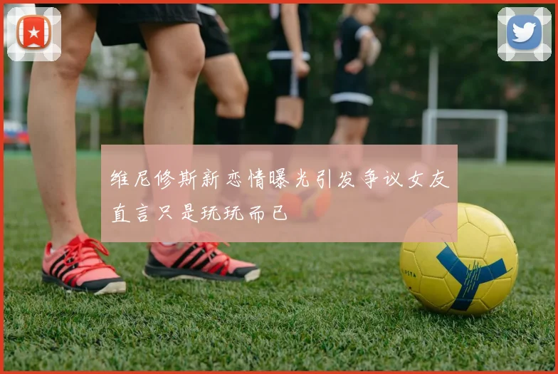 维尼修斯新恋情曝光引发争议女友直言只是玩玩而已
