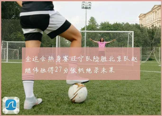 全运会热身赛辽宁队险胜北京队赵继伟独得27分张帆绝杀未果