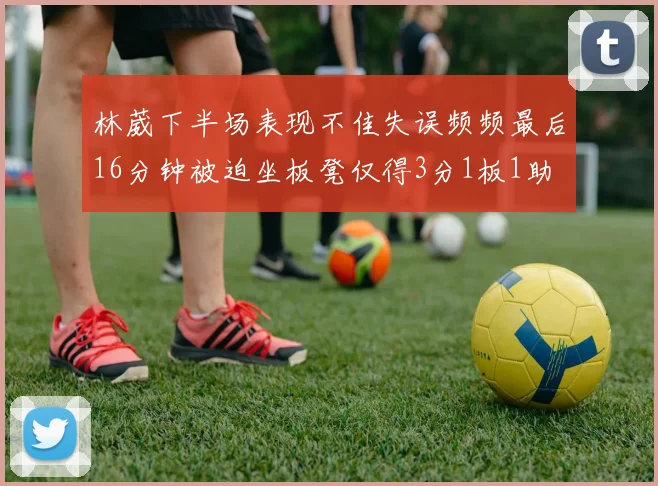 林葳下半场表现不佳失误频频最后16分钟被迫坐板凳仅得3分1板1助