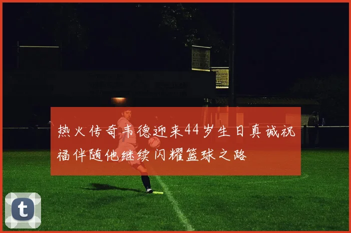 热火传奇韦德迎来44岁生日真诚祝福伴随他继续闪耀篮球之路