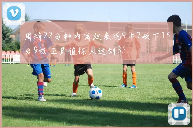 周琦22分钟内高效表现9中7砍下15分9板正负值惊人达到35