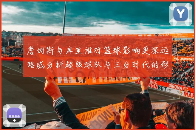 詹姆斯与库里谁对篮球影响更深远路威分析超级球队与三分时代的形成