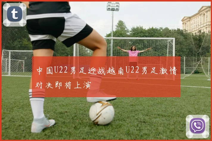 中国U22男足迎战越南U22男足激情对决即将上演