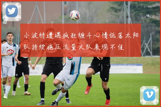 小波特遭遇疯狂缠斗心情低落太阳队持续施压流量大队表现不佳