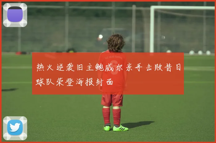 热火逆袭旧主鲍威尔亲手击败昔日球队荣登海报封面