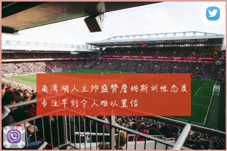 南湾湖人主帅盛赞詹姆斯训练态度专注早到令人难以置信