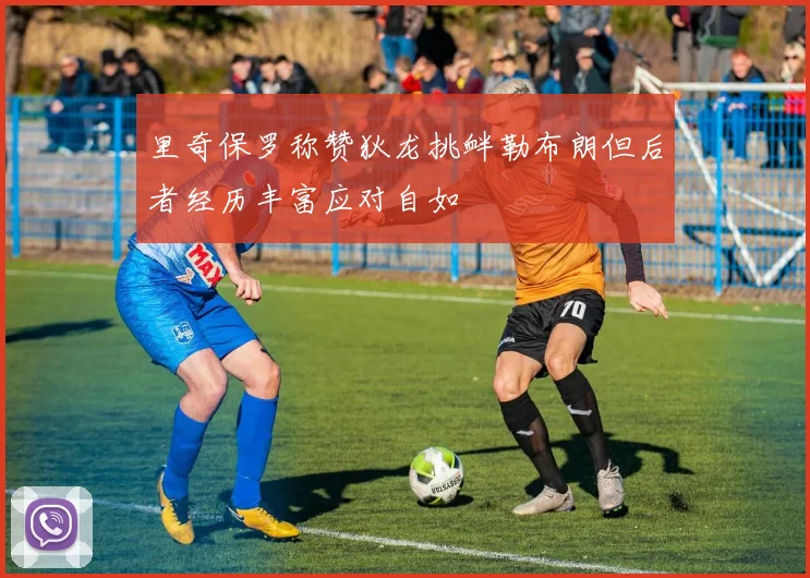 里奇保罗称赞狄龙挑衅勒布朗但后者经历丰富应对自如