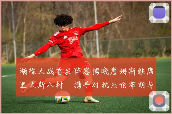 湖绿大战首发阵容揭晓詹姆斯缺席里夫斯八村塁携手对抗杰伦布朗与怀特