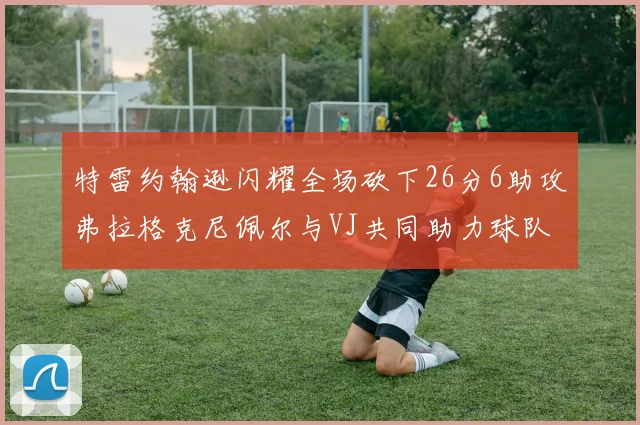 特雷约翰逊闪耀全场砍下26分6助攻弗拉格克尼佩尔与VJ共同助力球队表现出色