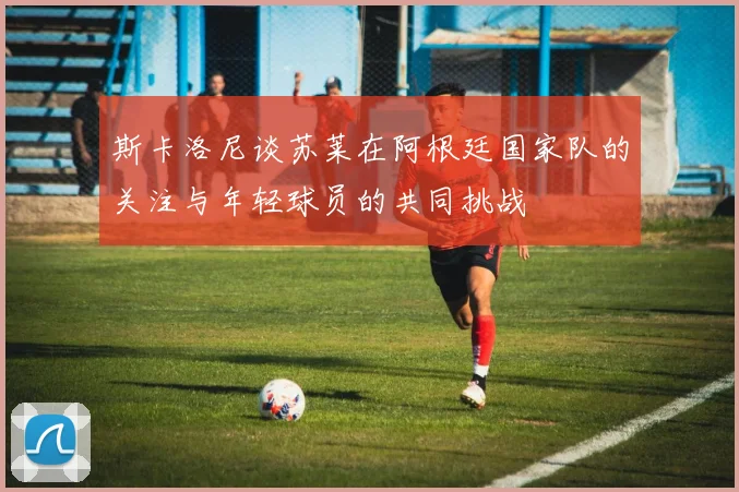 斯卡洛尼谈苏莱在阿根廷国家队的关注与年轻球员的共同挑战