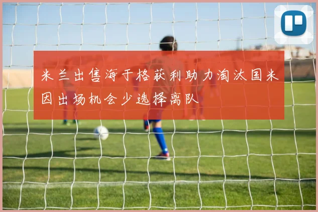 米兰出售海于格获利助力淘汰国米因出场机会少选择离队