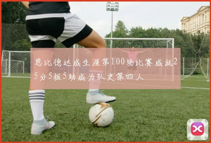 恩比德达成生涯第100场比赛成就25分5板5助成为队史第四人