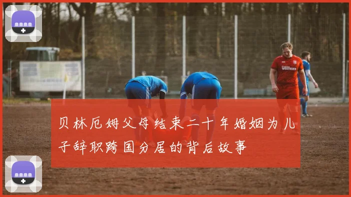 贝林厄姆父母结束二十年婚姻为儿子辞职跨国分居的背后故事