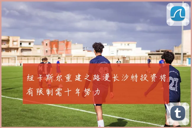 纽卡斯尔重建之路漫长沙特投资将有限制需十年努力