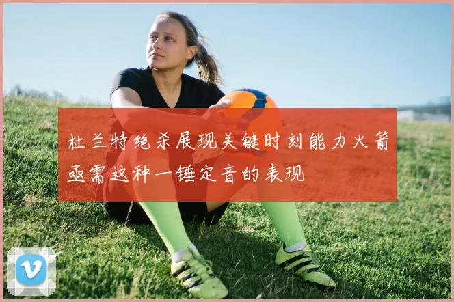 杜兰特绝杀展现关键时刻能力火箭亟需这种一锤定音的表现
