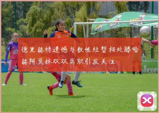 德里赫特遗憾与教练短暂相处滕哈赫阿莫林双双离职引发关注