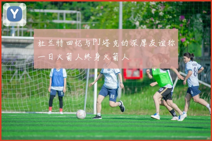 杜兰特回忆与PJ塔克的深厚友谊称一日火箭人终身火箭人