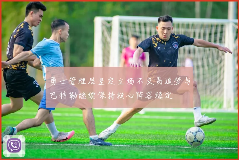勇士管理层坚定立场不交易追梦与巴特勒继续保持核心阵容稳定