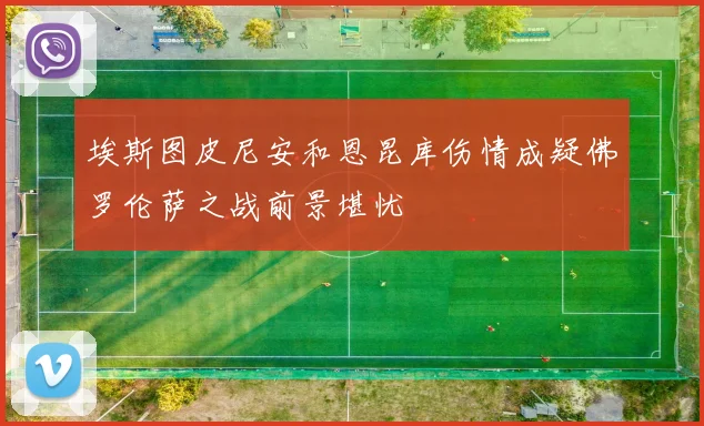 埃斯图皮尼安和恩昆库伤情成疑佛罗伦萨之战前景堪忧