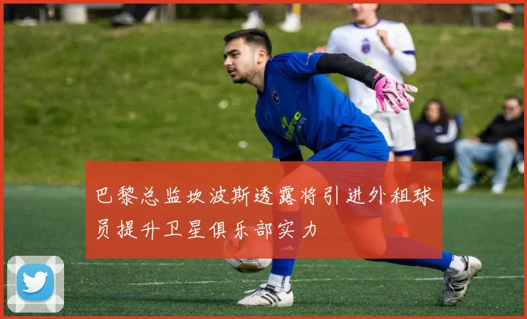 巴黎总监坎波斯透露将引进外租球员提升卫星俱乐部实力