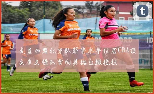 麦基加盟北京队薪资水平位居CBA顶尖多支强队曾向其抛出橄榄枝