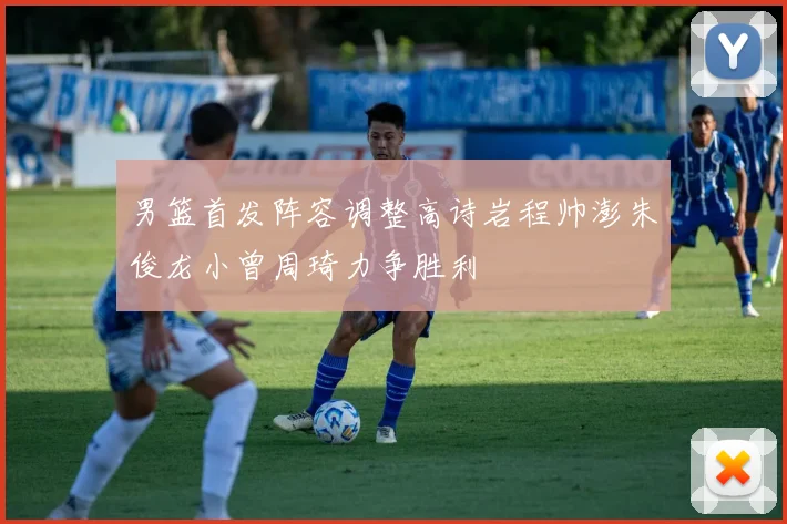 男篮首发阵容调整高诗岩程帅澎朱俊龙小曾周琦力争胜利