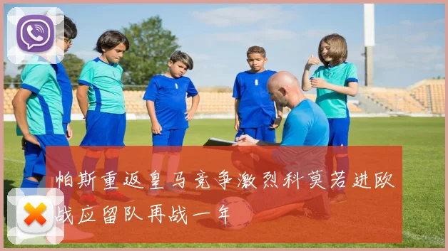 帕斯重返皇马竞争激烈科莫若进欧战应留队再战一年