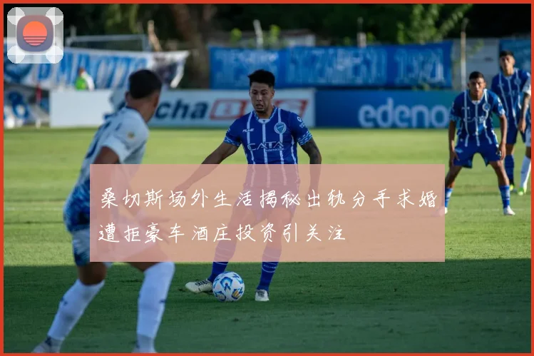 桑切斯场外生活揭秘出轨分手求婚遭拒豪车酒庄投资引关注