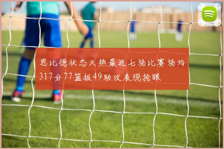 恩比德状态火热最近七场比赛场均317分77篮板49助攻表现抢眼