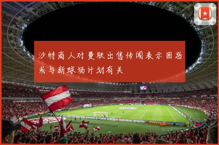 沙特商人对曼联出售传闻表示困惑或与新球场计划有关