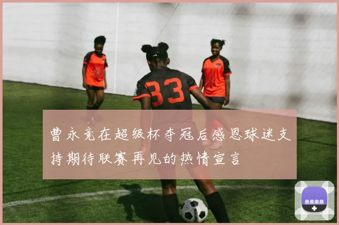 曹永竞在超级杯夺冠后感恩球迷支持期待联赛再见的热情宣言
